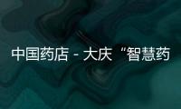 中國藥店－大慶“智慧藥房”投用 8秒可完成發(fā)藥