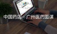 中國藥店－廣州醫藥圖謀異地擴張
