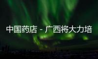 中國藥店－廣西將大力培養執業藥師 藥店將向健康服務轉變