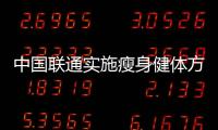 中國聯通實施瘦身健體方案是混改中企業內部改革的第一刀
