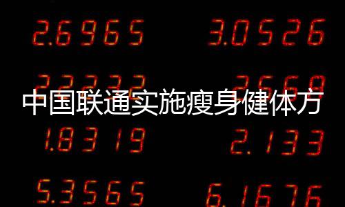 中國聯通實施瘦身健體方案是混改中企業內部改革的第一刀