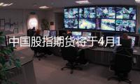 中國股指期貨將于4月16日正式上市