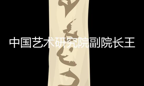 中國藝術研究院副院長王福州接受審查調查