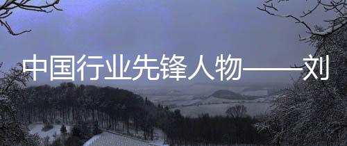 中國行業先鋒人物——劉全生