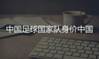 中國足球國家隊身價中國國家足球隊直播？中國足球新聞