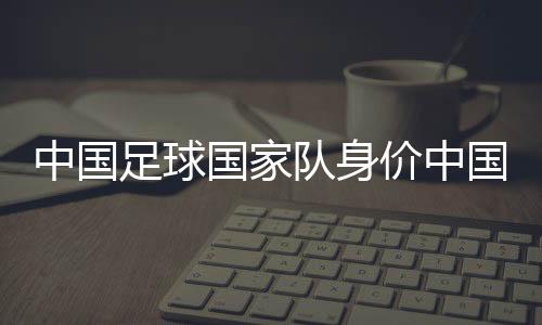 中國足球國家隊身價中國國家足球隊直播？中國足球新聞