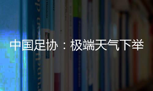 中國足協：極端天氣下舉辦青少年足球賽事，必要時啟動“熔斷”機制