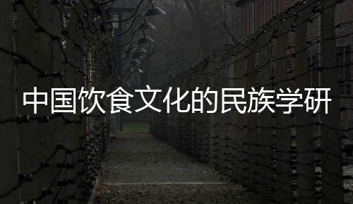 中國飲食文化的民族學研究(關于中國飲食文化的民族學研究簡述)