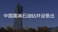 中國高端石油鉆井設備出口最大訂單花落阿聯酋