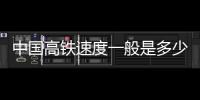 中國高鐵速度一般是多少公里每小時（中國高鐵速度）