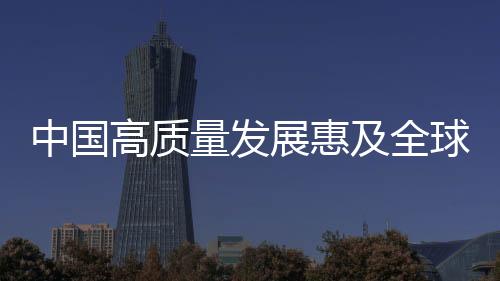 中國高質量發展惠及全球