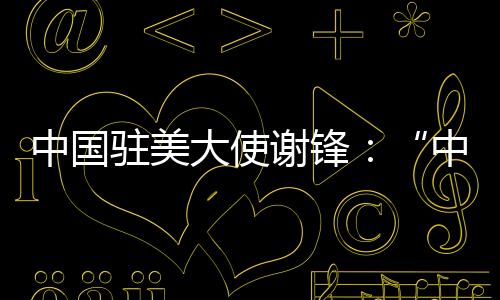 中國駐美大使謝鋒：“中國經濟崩潰論”一再崩潰