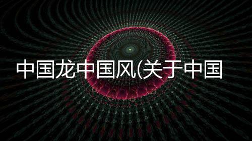 中國龍中國風(關于中國龍中國風簡述)