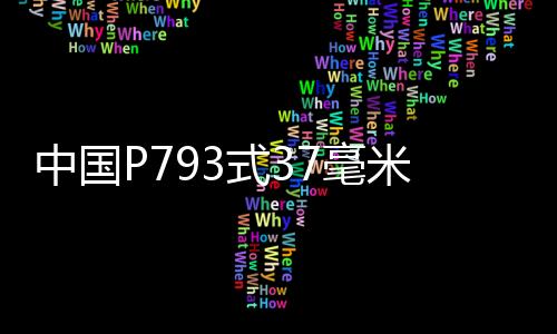 中國(guó)P793式37毫米雙管高射炮(關(guān)于中國(guó)P793式37毫米雙管高射炮簡(jiǎn)述)