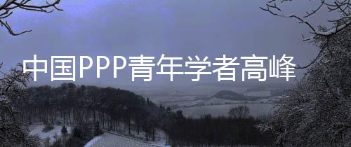 中國(guó)PPP青年學(xué)者高峰論壇(關(guān)于中國(guó)PPP青年學(xué)者高峰論壇簡(jiǎn)述)