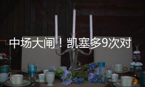 中場(chǎng)大閘！凱塞多9次對(duì)抗成功、4次搶斷、3次制造犯規(guī)全場(chǎng)最多