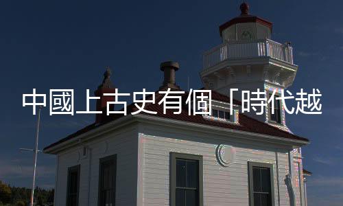中國上古史有個「時代越往後，知道的歷史越古早」的奇怪現(xiàn)象