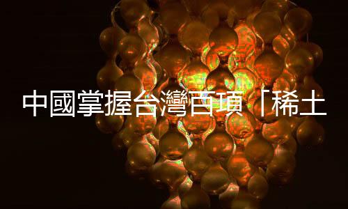 中國(guó)掌握臺(tái)灣百項(xiàng)「稀土」｜天下雜誌