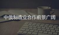 中俄制造業合作前景廣闊