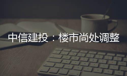 中信建投：樓市尚處調整階段竣工增長保交樓穩步推進