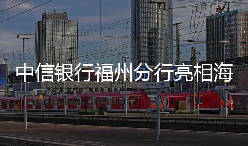 中信銀行福州分行亮相海峽項目成果交易會 助力海西發展