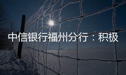 中信銀行福州分行：積極發(fā)揮外匯專業(yè)優(yōu)勢 助力中小微企業(yè)匯率避險
