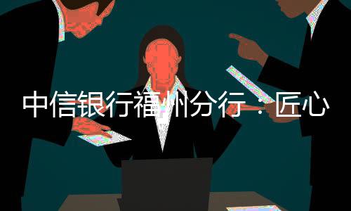 中信銀行福州分行：匠心服務實體經濟