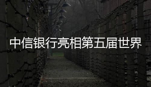 中信銀行亮相第五屆世界互聯(lián)網大會科技讓服務更有溫度