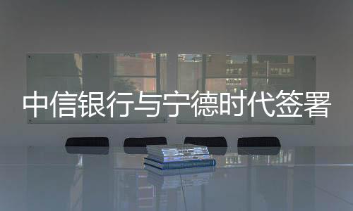 中信銀行與寧德時代簽署戰略合作協議  金融支持制造業創新發展