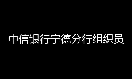 中信銀行寧德分行組織員工進駐周邊各公交站點 開展駐點宣傳云閃付