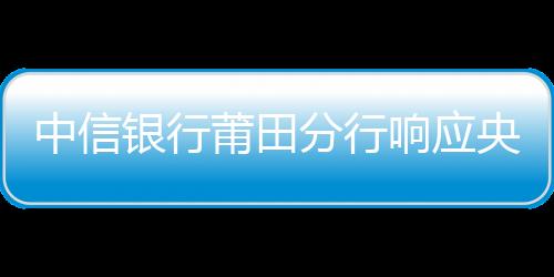 中信銀行莆田分行響應(yīng)央行支付，助力鄉(xiāng)村振興