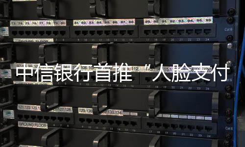 中信銀行首推“人臉支付”和手機(jī)“碰一碰”支付方式