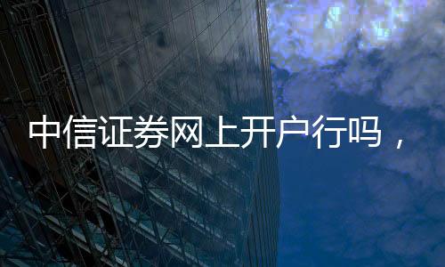 中信證券網上開戶行嗎，還是必須要到營業部辦理