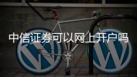 中信證券可以網上開戶嗎，操作流程發(fā)一下