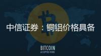 中信證券：銅鋁價格具備持續催化看好順周期布局機會