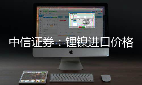中信證券：鋰鎳進口價格抬升關注消費電子需求回暖