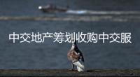中交地產籌劃收購中交服務100%股權