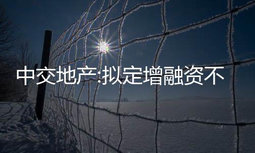 中交地產:擬定增融資不超過35億元,控股股東認購不低于30%