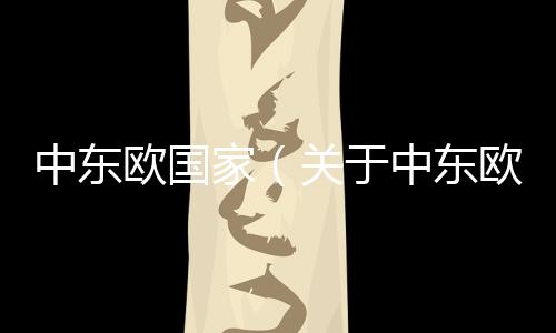 中東歐國(guó)家（關(guān)于中東歐國(guó)家的基本情況說(shuō)明介紹）