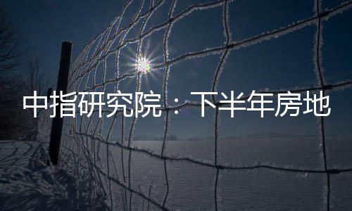 中指研究院：下半年房地產(chǎn)市場(chǎng)政策加力預(yù)期增強(qiáng)