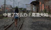 中暑了怎么辦？高溫天如何排查行車隱患？快來Get這份防高溫指南