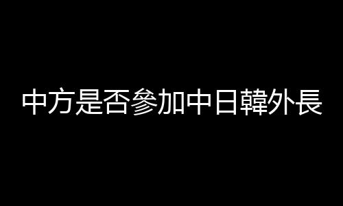 中方是否參加中日韓外長會議？外交部回應