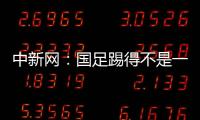 中新網：國足踢得不是一種足球整個亞洲除了國足都在進步