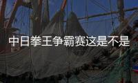 中日拳王爭霸賽這是不是真相?