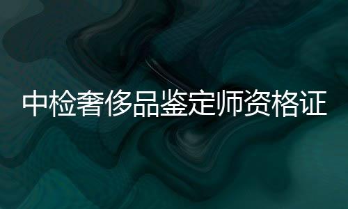 中檢奢侈品鑒定師資格證圖片(中檢集團奢侈品鑒定機構)