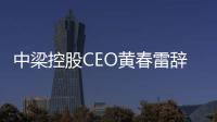 中梁控股CEO黃春雷辭任 陳紅亮、李和栗將為聯席執行總裁