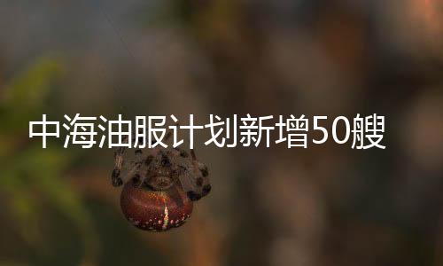 中海油服計(jì)劃新增50艘海洋工程船