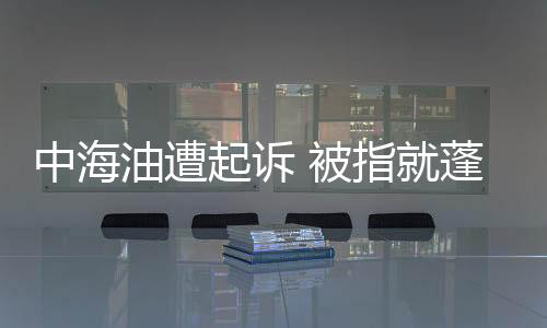 中海油遭起訴 被指就蓬萊漏油事故發(fā)誤導性聲明
