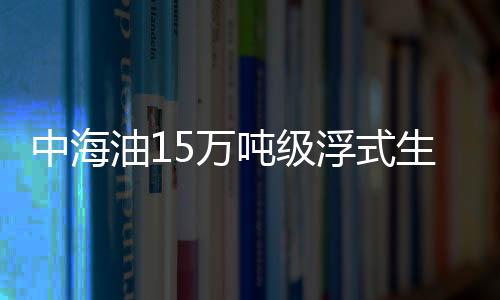 中海油15萬噸級浮式生產裝置將交付 總投資27億