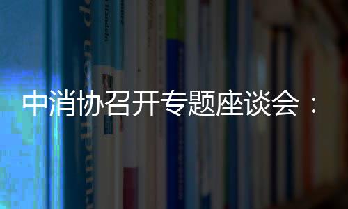 中消協(xié)召開專題座談會：探討玻璃炊具餐具安全性,行業(yè)資訊
